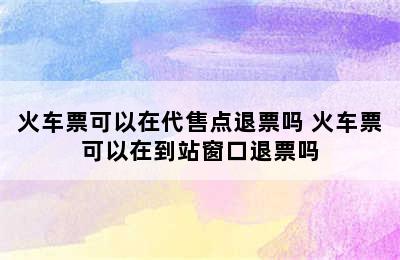 火车票可以在代售点退票吗 火车票可以在到站窗口退票吗